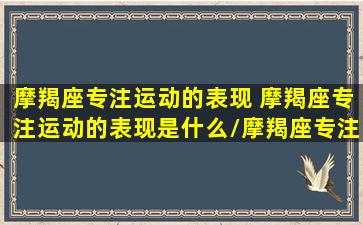 摩羯座专注运动的表现 摩羯座专注运动的表现是什么/摩羯座专注运动的表现 摩羯座专注运动的表现是什么-我的网站